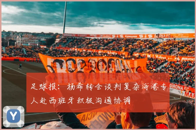 足球报：杨希转会谈判复杂海港专人赴西班牙积极沟通协调