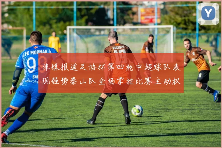 津媒报道足协杯第四轮中超球队表现强势泰山队全场掌控比赛主动权