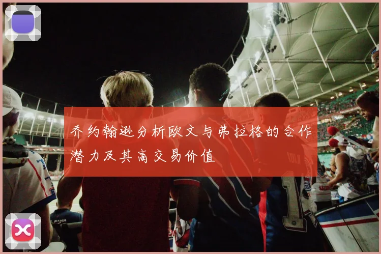 乔约翰逊分析欧文与弗拉格的合作潜力及其高交易价值