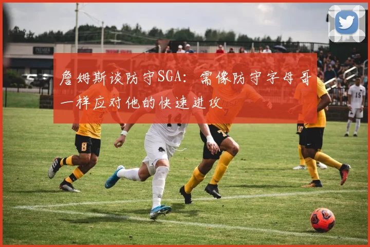 詹姆斯谈防守SGA：需像防守字母哥一样应对他的快速进攻