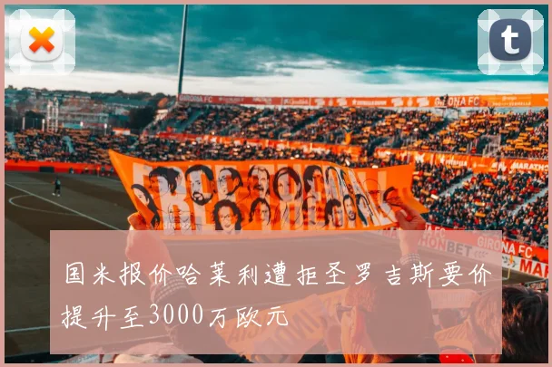 国米报价哈莱利遭拒圣罗吉斯要价提升至3000万欧元