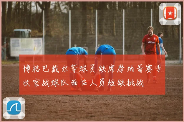 博格巴戴尔等球员缺席摩纳哥赛季收官战球队面临人员短缺挑战