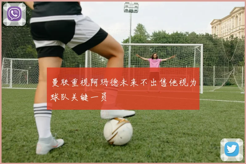 曼联重视阿玛德未来不出售他视为球队关键一员