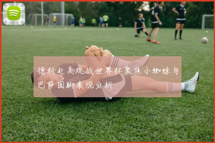 德科赴美观战世界杯聚焦小蜘蛛与巴萨国脚表现分析
