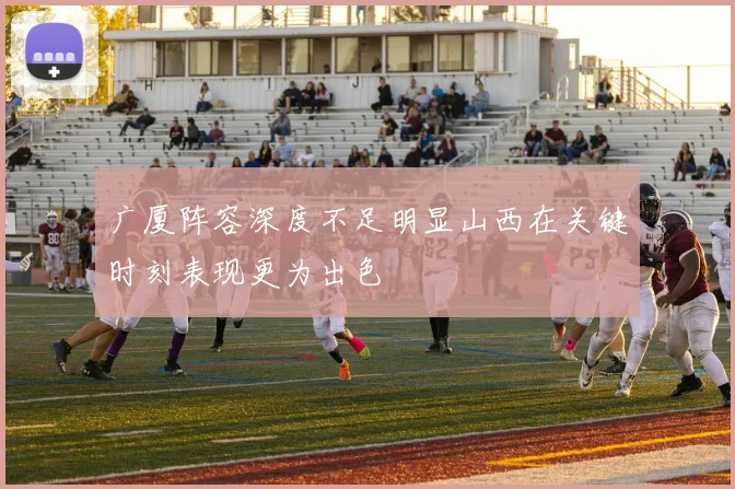广厦阵容深度不足明显山西在关键时刻表现更为出色