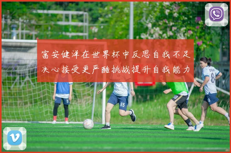 富安健洋在世界杯中反思自我不足决心接受更严酷挑战提升自我能力