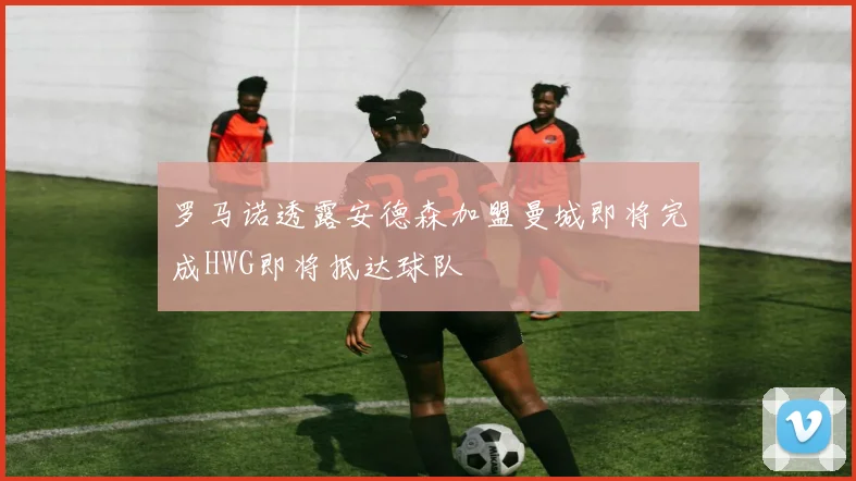 罗马诺透露安德森加盟曼城即将完成HWG即将抵达球队