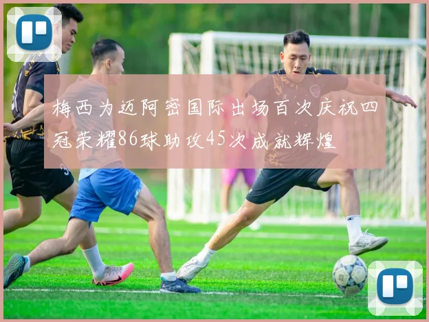 梅西为迈阿密国际出场百次庆祝四冠荣耀86球助攻45次成就辉煌