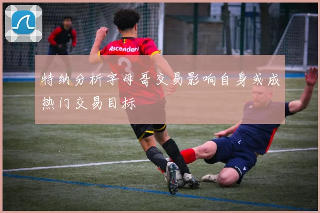 特纳分析字母哥交易影响自身或成热门交易目标