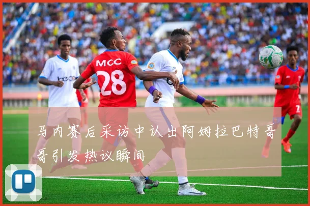 马内赛后采访中认出阿姆拉巴特哥哥引发热议瞬间