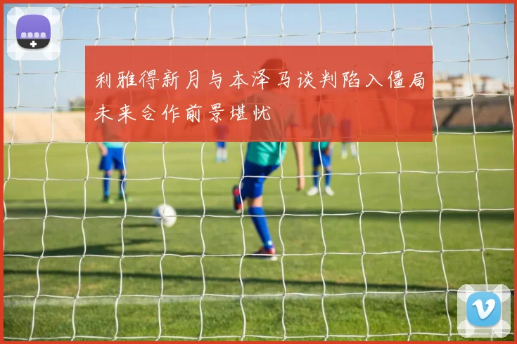 利雅得新月与本泽马谈判陷入僵局未来合作前景堪忧