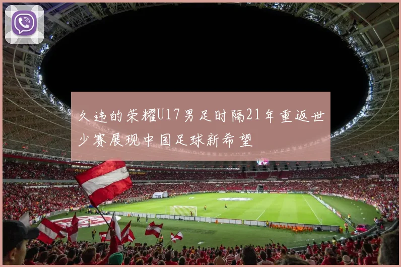 久违的荣耀U17男足时隔21年重返世少赛展现中国足球新希望