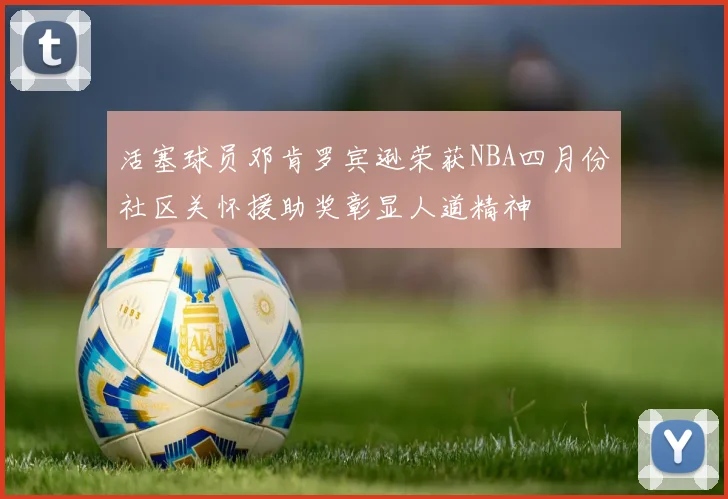 活塞球员邓肯罗宾逊荣获NBA四月份社区关怀援助奖彰显人道精神