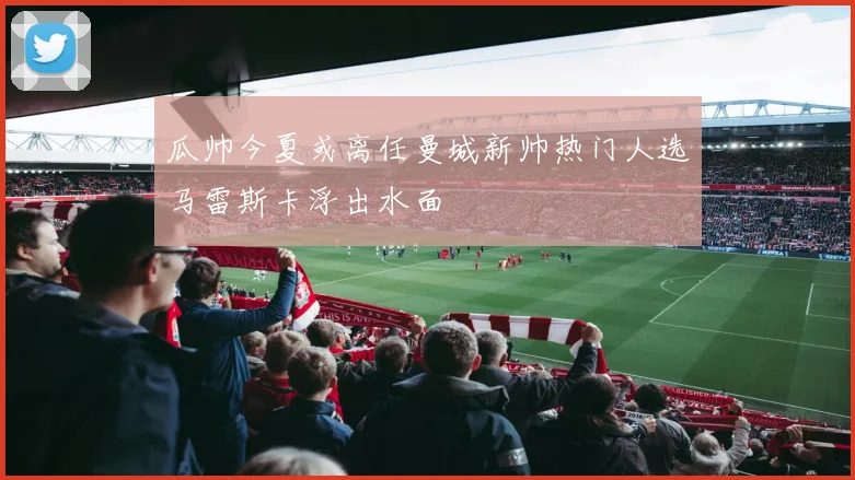 瓜帅今夏或离任曼城新帅热门人选马雷斯卡浮出水面