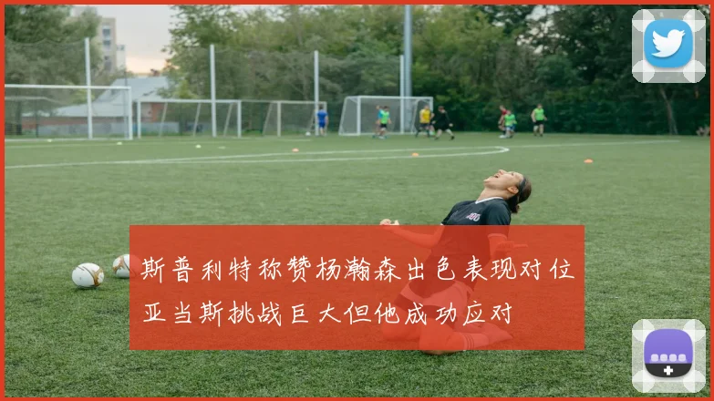 斯普利特称赞杨瀚森出色表现对位亚当斯挑战巨大但他成功应对