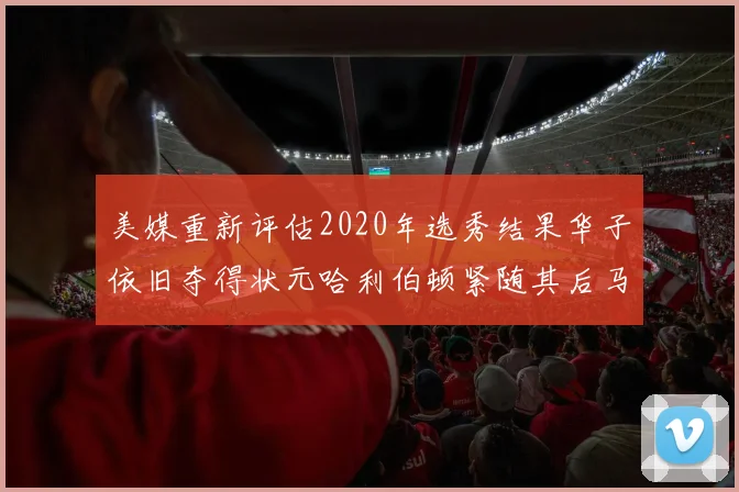 美媒重新评估2020年选秀结果华子依旧夺得状元哈利伯顿紧随其后马克西位列探花