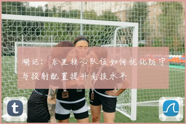 湖记：东里核心队伍如何优化防守与投射配置提升竞技水平