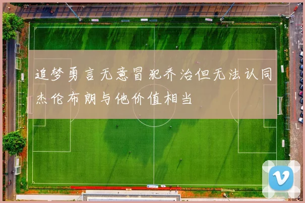 追梦勇言无意冒犯乔治但无法认同杰伦布朗与他价值相当