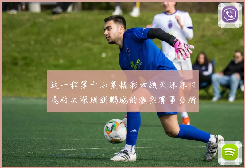 这一程第十七集精彩回顾天津津门虎对决深圳新鹏城的激烈赛事分析与亮点解读