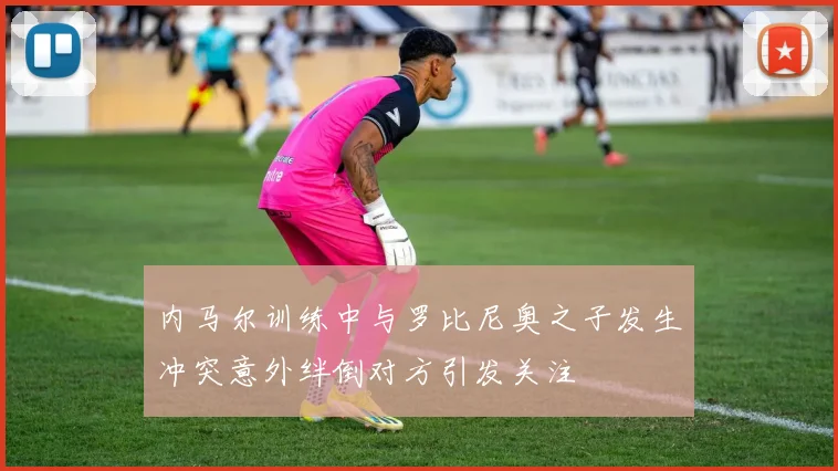 内马尔训练中与罗比尼奥之子发生冲突意外绊倒对方引发关注