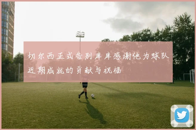 切尔西正式告别库库感谢他为球队近期成就的贡献与祝福